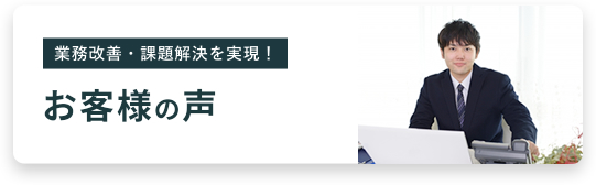 業務改善・課題解決を実現！ お客様の声